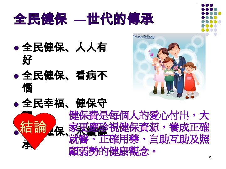 全民健保 —世代的傳承 全民健保、人人有 好 l 全民健保、看病不 惱 l 全民幸福、健保守 健保費是每個人的愛心付出，大 護 家更應珍視健保資源，養成正確 結論 l