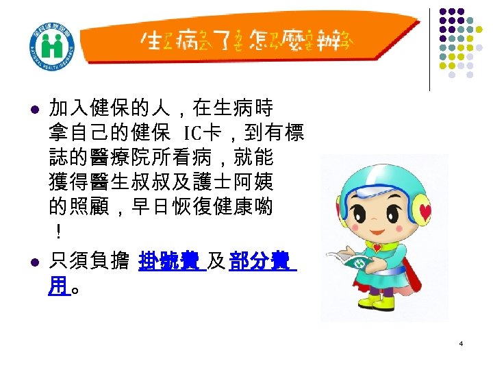 l l 加入健保的人，在生病時 拿自己的健保 IC卡，到有標 誌的醫療院所看病，就能 獲得醫生叔叔及護士阿姨 的照顧，早日恢復健康喲 ！ 只須負擔 掛號費 及 部分費 用。