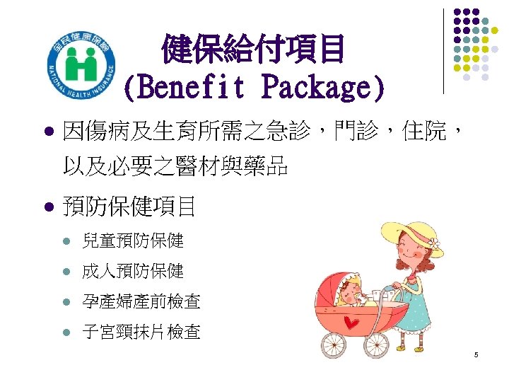 健保給付項目 (Benefit Package) l 因傷病及生育所需之急診，門診，住院， 以及必要之醫材與藥品 l 預防保健項目 l 兒童預防保健 l 成人預防保健 l 孕產婦產前檢查