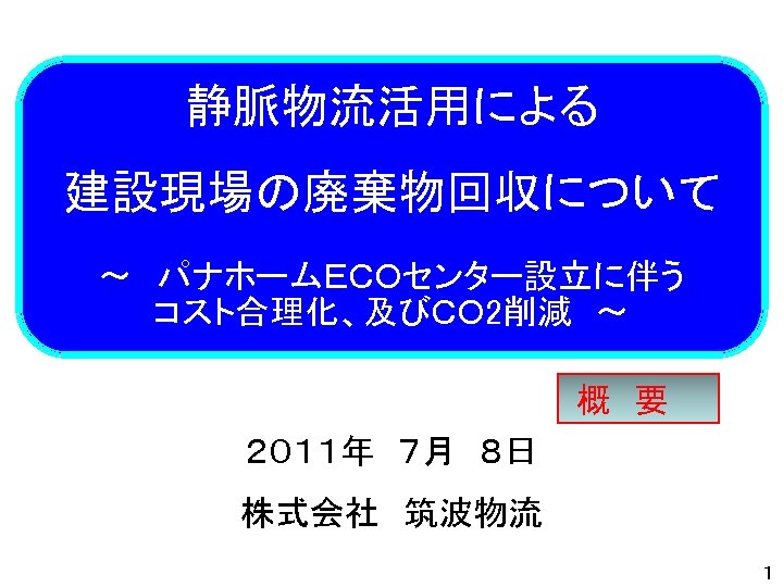 静脈物流活用による 建設現場の廃棄物回収について ～　パナホームＥＣＯセンター設立に伴う コスト合理化、及びＣＯ 2削減　～ 概　要 ２０１１年　７月　８日 株式会社　筑波物流　 １ 