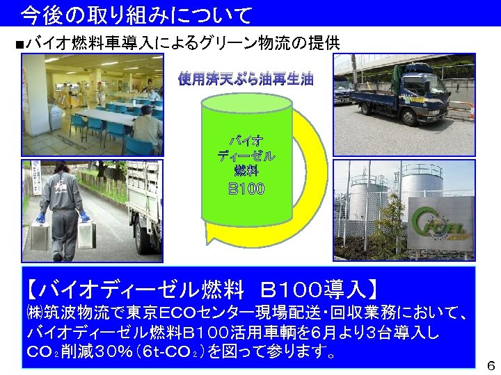 　今後の取り組みについて ■バイオ燃料車導入によるグリーン物流の提供 使用済天ぷら油再生油 バイオ ディーゼル 燃料 B 100 【バイオディーゼル燃料　Ｂ１００導入】 ㈱筑波物流で東京ＥＣＯセンター現場配送・回収業務において、 バイオディーゼル燃料Ｂ１００活用車輌を６月より３台導入し ＣＯ₂削減３０％（６ｔ-ＣＯ₂）を図って参ります。 ６ 