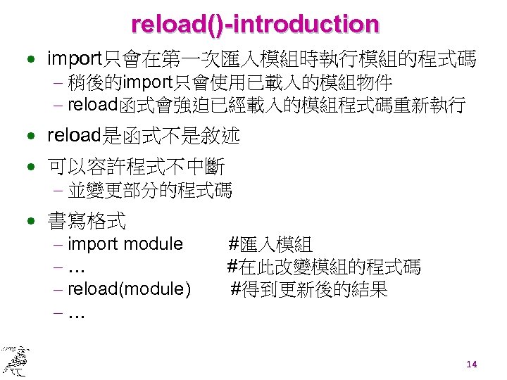 reload()-introduction · import只會在第一次匯入模組時執行模組的程式碼 - 稍後的import只會使用已載入的模組物件 - reload函式會強迫已經載入的模組程式碼重新執行 · reload是函式不是敘述 · 可以容許程式不中斷 - 並變更部分的程式碼 ·