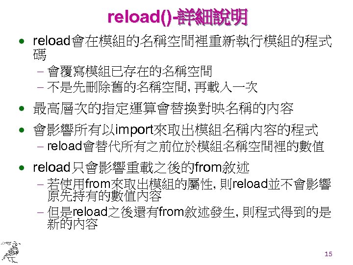 reload()-詳細說明 · reload會在模組的名稱空間裡重新執行模組的程式 碼 - 會覆寫模組已存在的名稱空間 - 不是先刪除舊的名稱空間, 再載入一次 · 最高層次的指定運算會替換對映名稱的內容 · 會影響所有以import來取出模組名稱內容的程式 -
