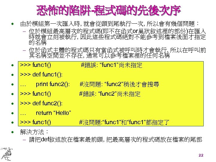 恐怖的陷阱-程式碼的先後次序 · 由於模組第一次匯入時, 就會從頭到尾執行一次, 所以會有幾個問題： - 位於模組最高層次的程式碼(即不在函式or巢狀敘述裡的部份)在匯入 時就會立刻被執行, 因此這些程式碼絕對不能參考到檔案後面才指定 的名稱 - 位於函式主體的程式碼只有當函式被呼叫時才會執行, 所以在呼叫前 其名稱空間並不存在,