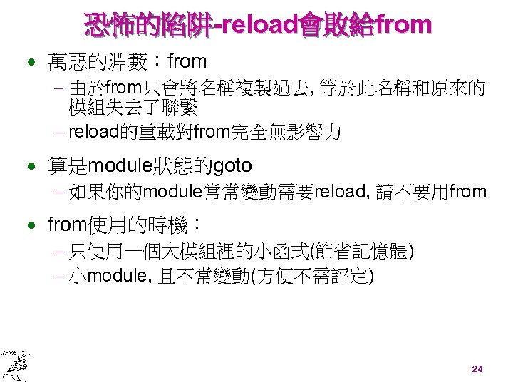 恐怖的陷阱-reload會敗給from · 萬惡的淵藪：from - 由於from只會將名稱複製過去, 等於此名稱和原來的 模組失去了聯繫 - reload的重載對from完全無影響力 · 算是module狀態的goto - 如果你的module常常變動需要reload, 請不要用from