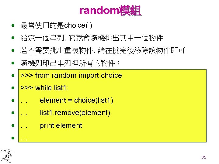 random模組 · 最常使用的是choice( ) · 給定一個串列, 它就會隨機挑出其中一個物件 · 若不需要挑出重複物件, 請在挑完後移除該物件即可 · 隨機列印出串列裡所有的物件： · >>>