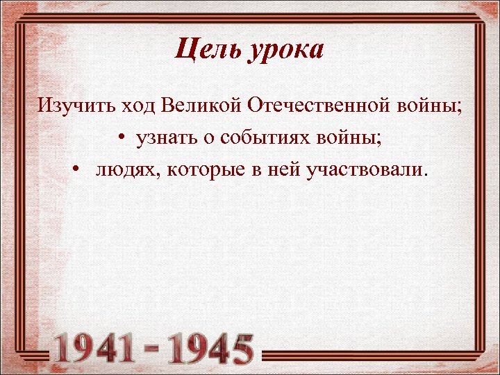 Цель урока Изучить ход Великой Отечественной войны; • узнать о событиях войны; • людях,
