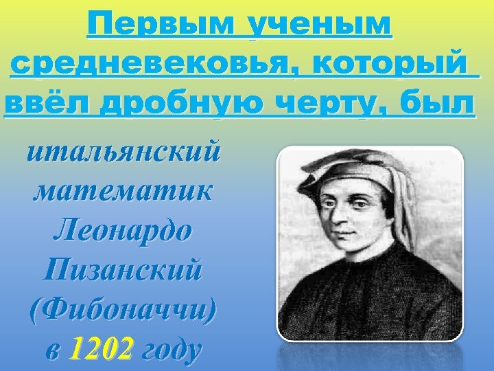 Первым ученым средневековья, который ввёл дробную черту, был итальянский математик Леонардо Пизанский (Фибоначчи) в