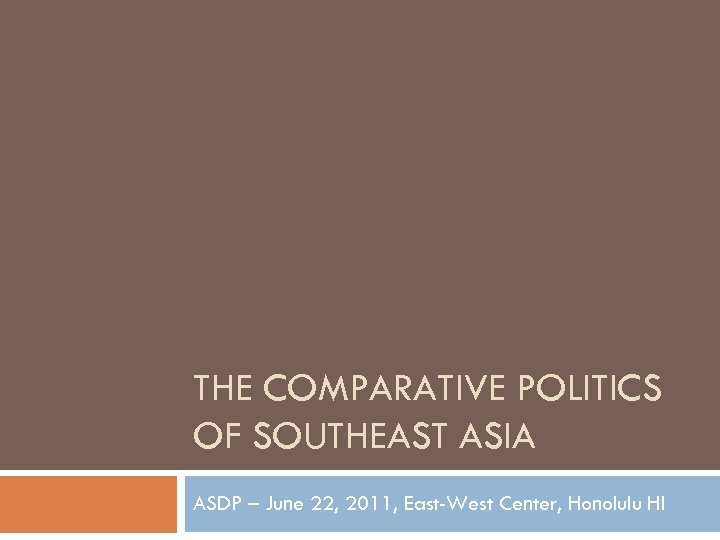 THE COMPARATIVE POLITICS OF SOUTHEAST ASIA ASDP – June 22, 2011, East-West Center, Honolulu