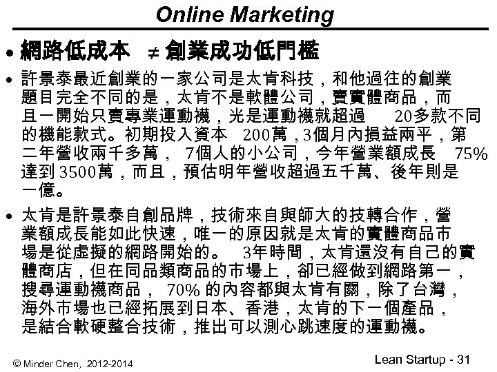 Online Marketing • 網路低成本 ≠ 創業成功低門檻 • 許景泰最近創業的一家公司是太肯科技，和他過往的創業 題目完全不同的是，太肯不是軟體公司，賣實體商品，而 且一開始只賣專業運動襪，光是運動襪就超過 20多款不同 的機能款式。初期投入資本 200萬，3個月內損益兩平，第 二年營收兩千多萬，