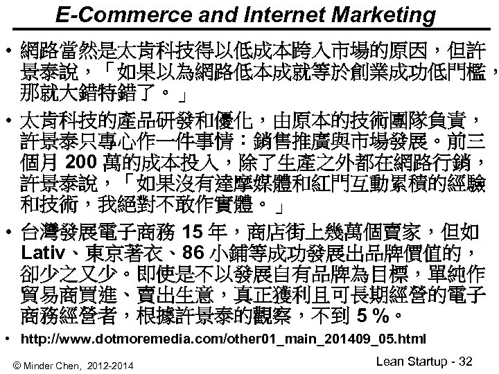 E-Commerce and Internet Marketing • 網路當然是太肯科技得以低成本跨入市場的原因，但許 景泰說，「如果以為網路低本成就等於創業成功低門檻， 那就大錯特錯了。」 • 太肯科技的產品研發和優化，由原本的技術團隊負責， 許景泰只專心作一件事情：銷售推廣與市場發展。前三 個月 200 萬的成本投入，除了生產之外都在網路行銷，