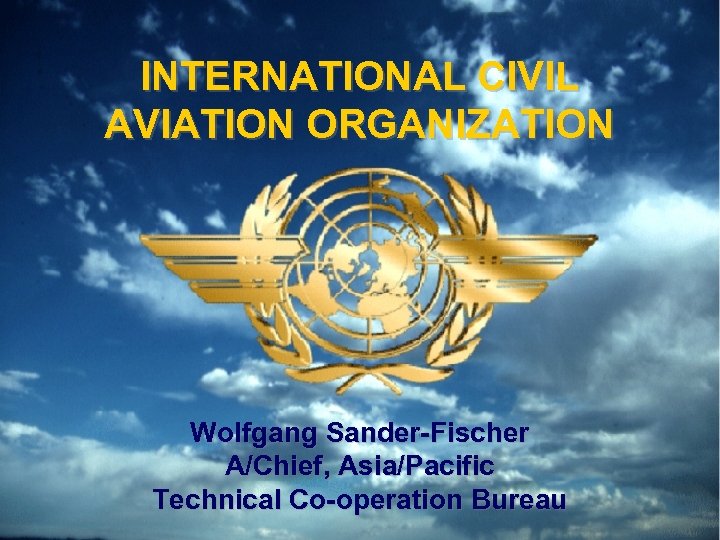 INTERNATIONAL CIVIL AVIATION ORGANIZATION Wolfgang Sander-Fischer A/Chief, Asia/Pacific Technical Co-operation Bureau 