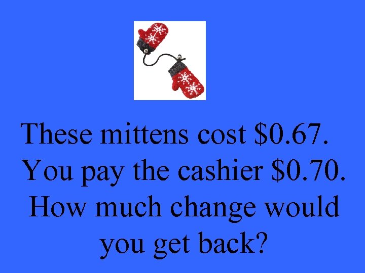 These mittens cost $0. 67. You pay the cashier $0. 70. How much change