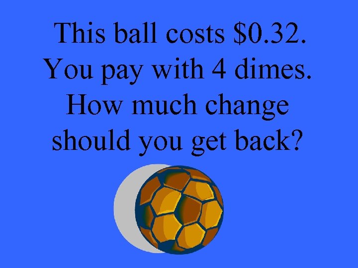 This ball costs $0. 32. You pay with 4 dimes. How much change should