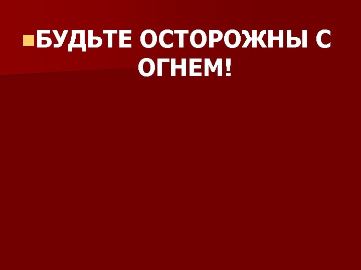 n. БУДЬТЕ ОСТОРОЖНЫ С ОГНЕМ! 