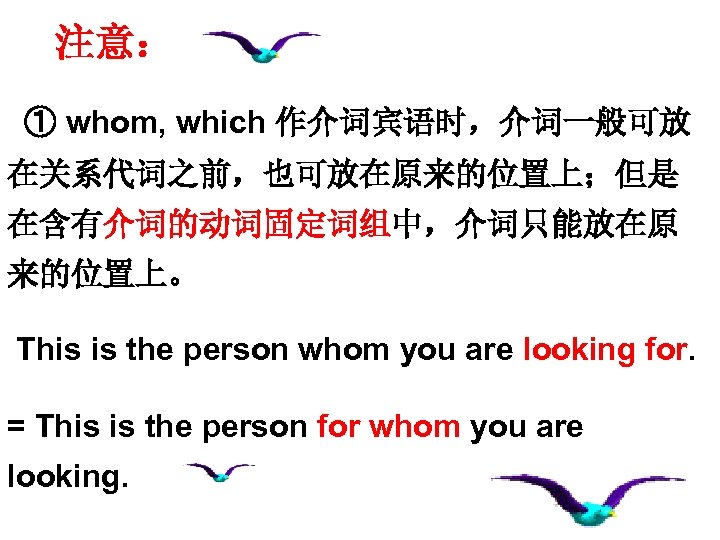 注意： ① whom, which 作介词宾语时，介词一般可放 在关系代词之前，也可放在原来的位置上；但是 在含有介词的动词固定词组中，介词只能放在原 来的位置上。 This is the person whom you