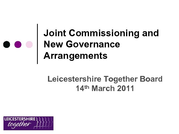 Joint Commissioning and New Governance Arrangements Leicestershire Together Board 14 th March 2011 