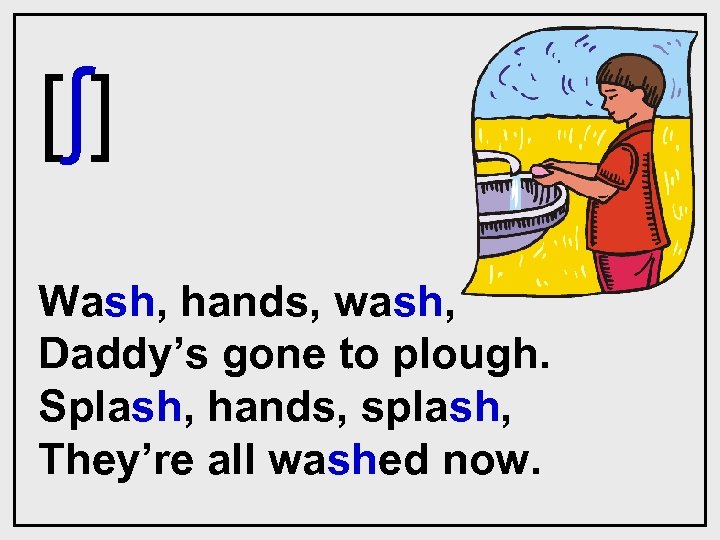[ ʃ] Wash, hands, wash, Daddy’s gone to plough. Splash, hands, splash, They’re all