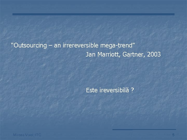 “Outsourcing – an irrereversible mega-trend” Jan Marriott, Gartner, 2003 Este ireversibilă ? Mircea Vuici,