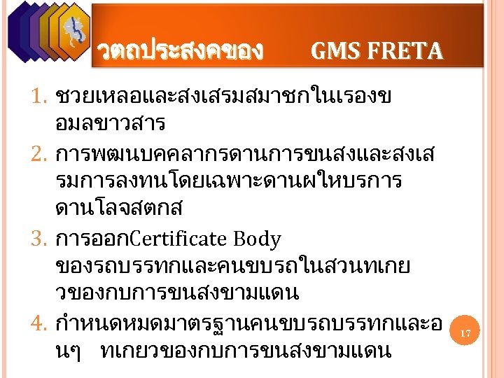วตถประสงคของ GMS FRETA 1. ชวยเหลอและสงเสรมสมาชกในเรองข อมลขาวสาร 2. การพฒนบคคลากรดานการขนสงและสงเส รมการลงทนโดยเฉพาะดานผใหบรการ ดานโลจสตกส 3. การออกCertificate Body ของรถบรรทกและคนขบรถในสวนทเกย