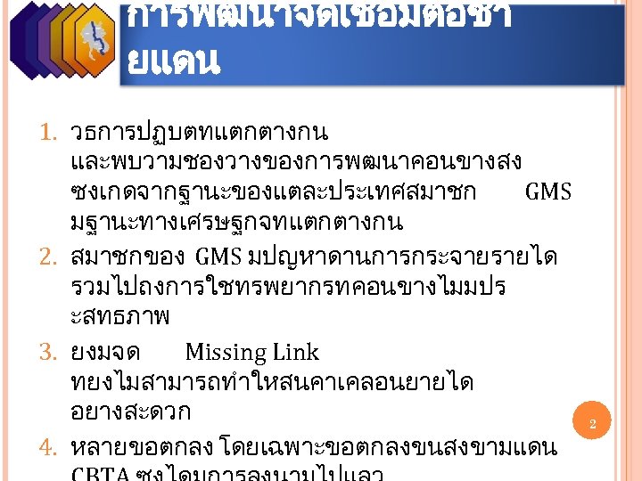 การพฒนาจดเชอมตอชา ยแดน 1. วธการปฏบตทแตกตางกน และพบวามชองวางของการพฒนาคอนขางสง ซงเกดจากฐานะของแตละประเทศสมาชก GMS มฐานะทางเศรษฐกจทแตกตางกน 2. สมาชกของ GMS มปญหาดานการกระจายรายได รวมไปถงการใชทรพยากรทคอนขางไมมปร ะสทธภาพ