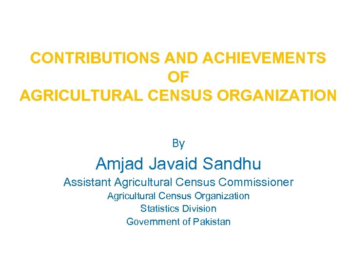 CONTRIBUTIONS AND ACHIEVEMENTS OF AGRICULTURAL CENSUS ORGANIZATION By Amjad Javaid Sandhu Assistant Agricultural Census