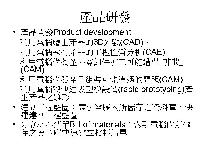 產品研發 • 產品開發Product development： 利用電腦繪出產品的3 D外觀(CAD)、 利用電腦執行產品的 程性質分析(CAE) 利用電腦模擬產品零組件加 可能遭遇的問題 (CAM) 利用電腦模擬產品組裝可能遭遇的問題(CAM) 利用電腦與快速成型模設備(rapid prototyping)產