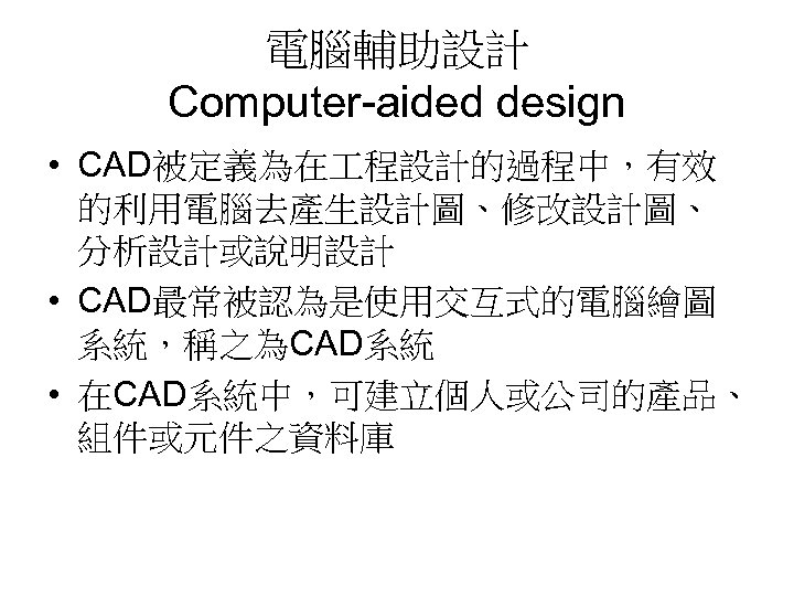 電腦輔助設計 Computer-aided design • CAD被定義為在 程設計的過程中，有效 的利用電腦去產生設計圖、修改設計圖、 分析設計或說明設計 • CAD最常被認為是使用交互式的電腦繪圖 系統，稱之為CAD系統 • 在CAD系統中，可建立個人或公司的產品、 組件或元件之資料庫