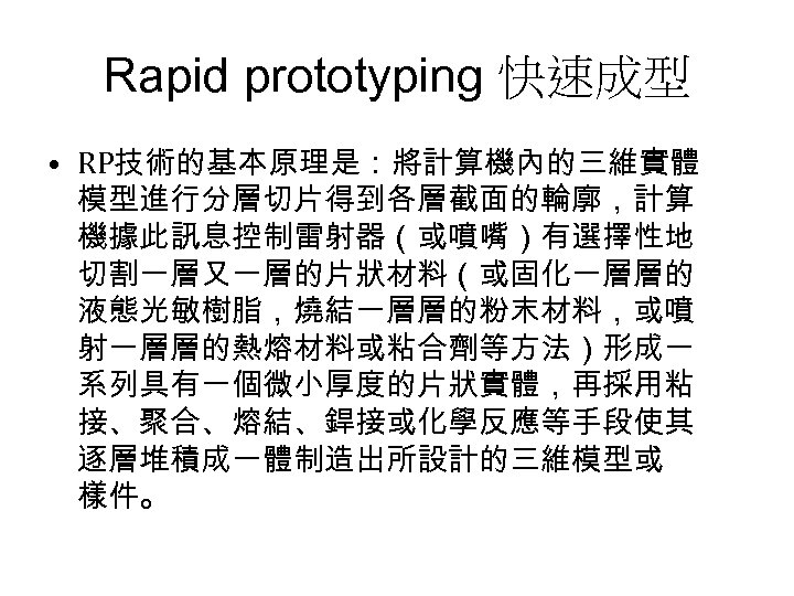 Rapid prototyping 快速成型 • RP技術的基本原理是：將計算機內的三維實體 模型進行分層切片得到各層截面的輪廓，計算 機據此訊息控制雷射器（或噴嘴）有選擇性地 切割一層又一層的片狀材料（或固化一層層的 液態光敏樹脂，燒結一層層的粉末材料，或噴 射一層層的熱熔材料或粘合劑等方法）形成一 系列具有一個微小厚度的片狀實體，再採用粘 接、聚合、熔結、銲接或化學反應等手段使其 逐層堆積成一體制造出所設計的三維模型或 樣件。