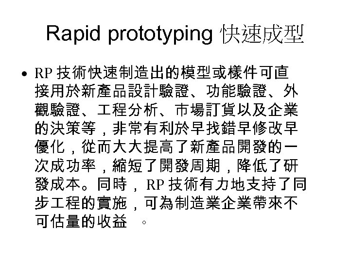 Rapid prototyping 快速成型 • RP 技術快速制造出的模型或樣件可直 接用於新產品設計驗證、功能驗證、外 觀驗證、 程分析、市場訂貨以及企業 的決策等，非常有利於早找錯早修改早 優化，從而大大提高了新產品開發的一 次成功率，縮短了開發周期，降低了研 發成本。同時， RP