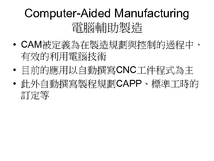 Computer-Aided Manufacturing 電腦輔助製造 • CAM被定義為在製造規劃與控制的過程中， 有效的利用電腦技術 • 目前的應用以自動撰寫CNC 件程式為主 • 此外自動撰寫製程規劃CAPP、標準 時的 訂定等 