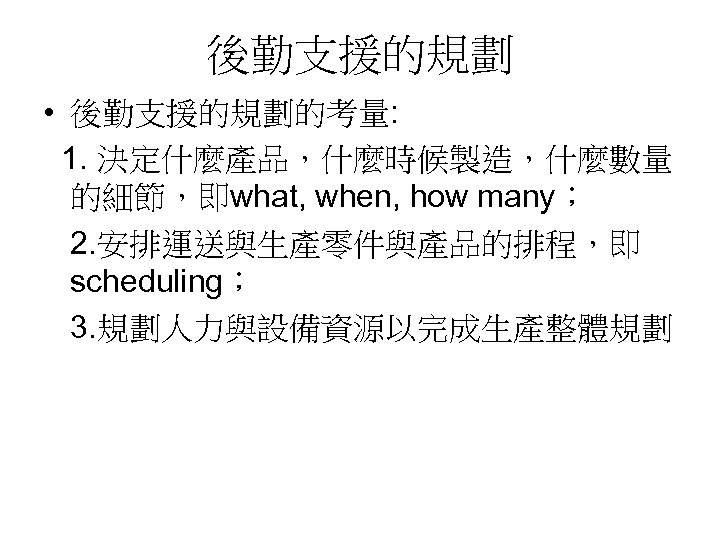 後勤支援的規劃 • 後勤支援的規劃的考量: 1. 決定什麼產品，什麼時候製造，什麼數量 的細節，即what, when, how many； 2. 安排運送與生產零件與產品的排程，即 scheduling； 3. 規劃人力與設備資源以完成生產整體規劃