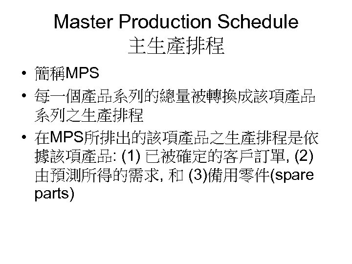 Master Production Schedule 主生產排程 • 簡稱MPS • 每一個產品系列的總量被轉換成該項產品 系列之生產排程 • 在MPS所排出的該項產品之生產排程是依 據該項產品: (1) 已被確定的客戶訂單,