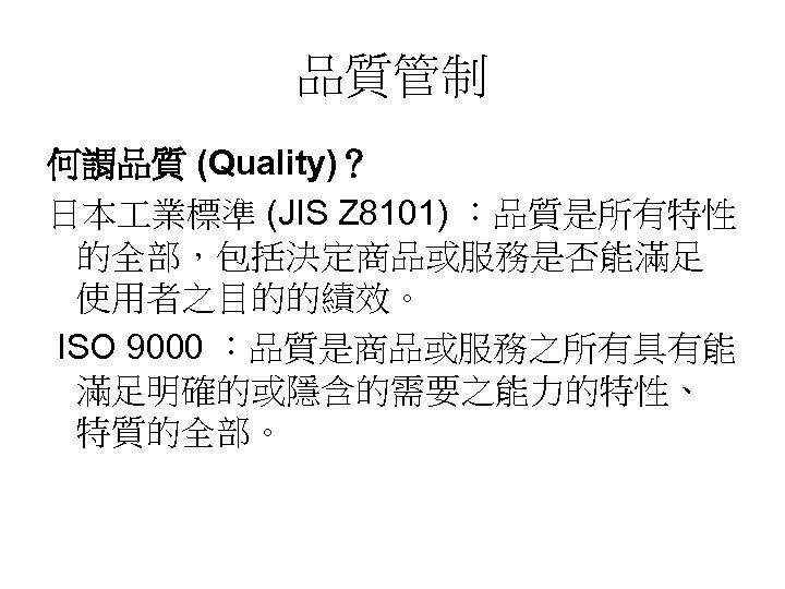 品質管制 何謂品質 (Quality)？ 日本 業標準 (JIS Z 8101) ：品質是所有特性 的全部，包括決定商品或服務是否能滿足 使用者之目的的績效。 ISO 9000 ：品質是商品或服務之所有具有能