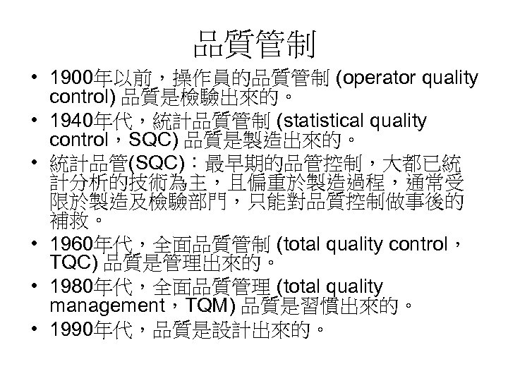 品質管制 • 1900年以前，操作員的品質管制 (operator quality control) 品質是檢驗出來的。 • 1940年代，統計品質管制 (statistical quality control，SQC) 品質是製造出來的。 •