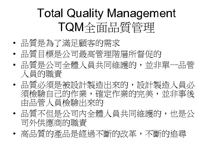 Total Quality Management TQM全面品質管理 • 品質是為了滿足顧客的需求 • 品質目標是公司最高管理階層所督促的 • 品質是公司全體人員共同維護的，並非單一品管 人員的職責 • 品質必須是被設計製造出來的，設計製造人員必 須檢驗自己的作業，確定作業的完美，並非事後