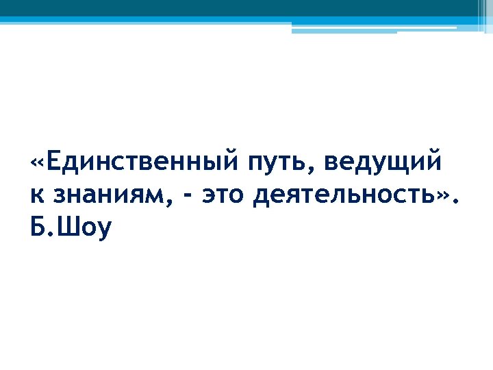  «Единственный путь, ведущий к знаниям, - это деятельность» . Б. Шоу 