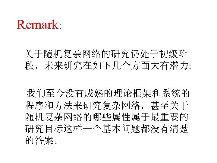 Remark: 关于随机复杂网络的研究仍处于初级阶 段，未来研究在如下几个方面大有潜力: 我们至今没有成熟的理论框架和系统的 程序和方法来研究复杂网络，甚至关于 随机复杂网络的哪些属性属于最重要的 研究目标这样一个基本问题都没有清楚 的答案。 
