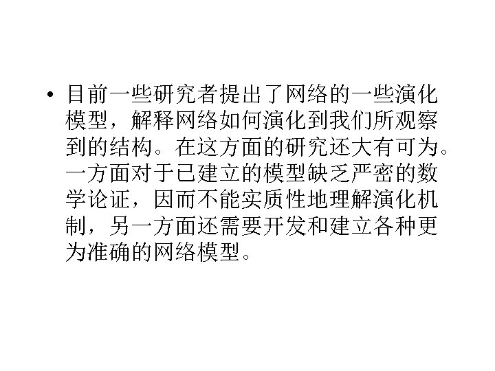  • 目前一些研究者提出了网络的一些演化 模型，解释网络如何演化到我们所观察 到的结构。在这方面的研究还大有可为。 一方面对于已建立的模型缺乏严密的数 学论证，因而不能实质性地理解演化机 制，另一方面还需要开发和建立各种更 为准确的网络模型。 