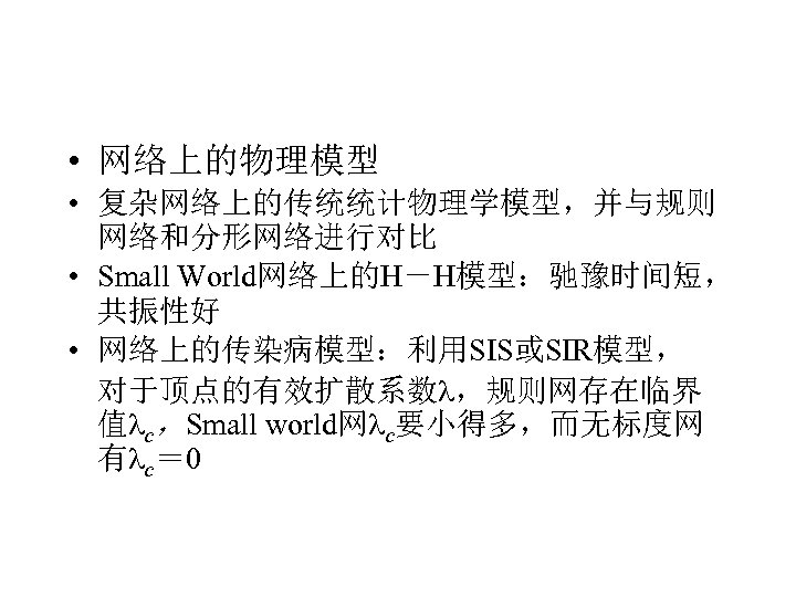  • 网络上的物理模型 • 复杂网络上的传统统计物理学模型，并与规则 网络和分形网络进行对比 • Small World网络上的H－H模型：驰豫时间短， 共振性好 • 网络上的传染病模型：利用SIS或SIR模型， 对于顶点的有效扩散系数 ，规则网存在临界