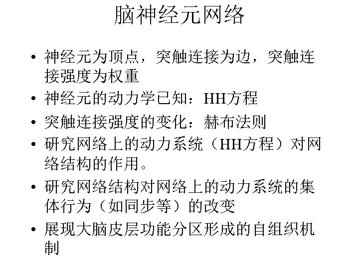 脑神经元网络 • 神经元为顶点，突触连接为边，突触连 接强度为权重 • 神经元的动力学已知：HH方程 • 突触连接强度的变化：赫布法则 • 研究网络上的动力系统（HH方程）对网 络结构的作用。 • 研究网络结构对网络上的动力系统的集 体行为（如同步等）的改变