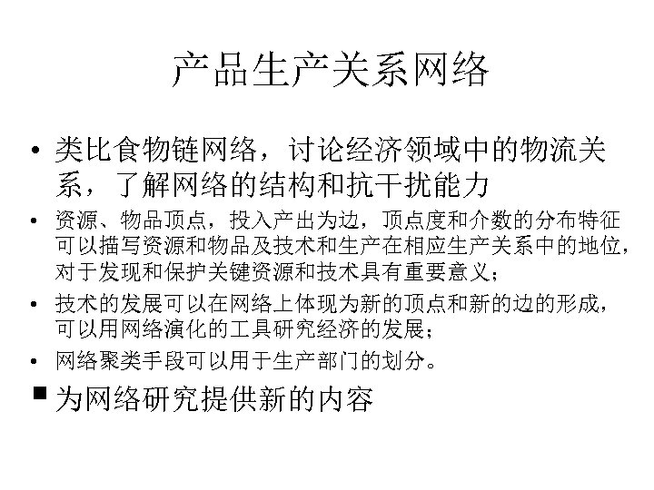 产品生产关系网络 • 类比食物链网络，讨论经济领域中的物流关 系，了解网络的结构和抗干扰能力 • 资源、物品顶点，投入产出为边，顶点度和介数的分布特征 可以描写资源和物品及技术和生产在相应生产关系中的地位， 对于发现和保护关键资源和技术具有重要意义； • 技术的发展可以在网络上体现为新的顶点和新的边的形成， 可以用网络演化的 具研究经济的发展； • 网络聚类手段可以用于生产部门的划分。