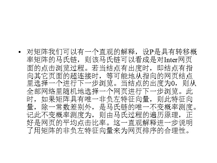  • 对矩阵我们可以有一个直观的解释，设P是具有转移概 率矩阵的马氏链，则该马氏链可以看成是对Inter网页 面的点击浏览过程。若当结点有出度时，即结点有指 向其它页面的超连接时，等可能地从指向的网页结点 里选择一个进行下一步浏览。当结点的出度为 0，则从 全部网络里随机地选择一个网页进行下一步浏览。此 时，如果矩阵具有唯一非负左特征向量，则此特征向 量，除一常数差别外，是马氏链的唯一不变概率测度。 记此不变概率测度为，则由马氏过程的遍历原理，正 好是网页的平均点击比率。这一直观解释进一步说明 了用矩阵的非负左特征向量来为网页排序的合理性。