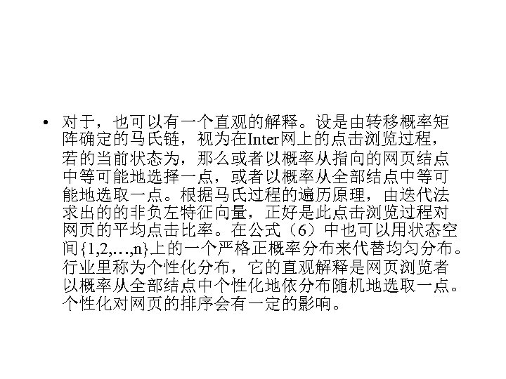  • 对于，也可以有一个直观的解释。设是由转移概率矩 阵确定的马氏链，视为在Inter网上的点击浏览过程， 若的当前状态为，那么或者以概率从指向的网页结点 中等可能地选择一点，或者以概率从全部结点中等可 能地选取一点。根据马氏过程的遍历原理，由迭代法 求出的的非负左特征向量，正好是此点击浏览过程对 网页的平均点击比率。在公式（6）中也可以用状态空 间{1, 2, …, n}上的一个严格正概率分布来代替均匀分布。 行业里称为个性化分布，它的直观解释是网页浏览者