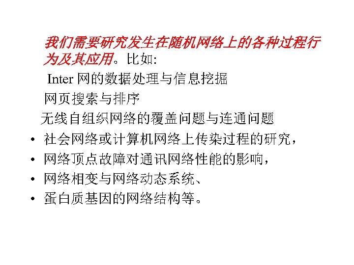  我们需要研究发生在随机网络上的各种过程行 为及其应用。比如: Inter 网的数据处理与信息挖掘 网页搜索与排序 无线自组织网络的覆盖问题与连通问题 • 社会网络或计算机网络上传染过程的研究， • 网络顶点故障对通讯网络性能的影响， • 网络相变与网络动态系统、 •