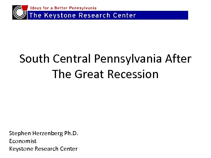 South Central Pennsylvania After The Great Recession Stephen Herzenberg Ph. D. Economist Keystone Research