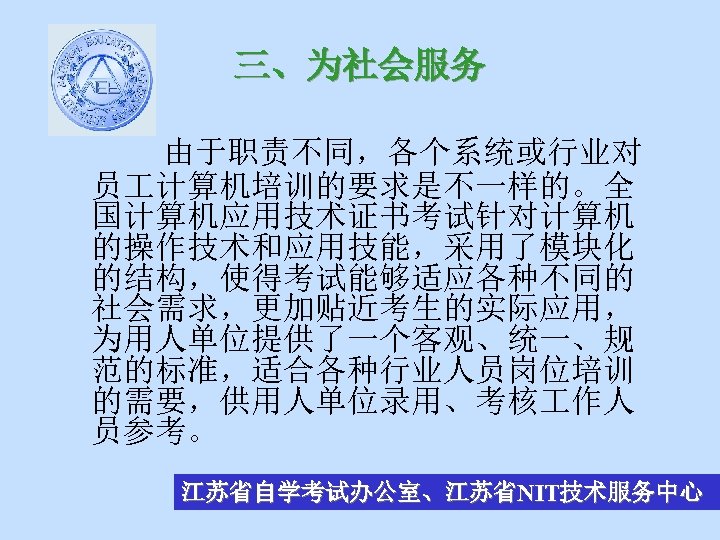 三、为社会服务 由于职责不同，各个系统或行业对 员 计算机培训的要求是不一样的。全 国计算机应用技术证书考试针对计算机 的操作技术和应用技能，采用了模块化 的结构，使得考试能够适应各种不同的 社会需求，更加贴近考生的实际应用， 为用人单位提供了一个客观、统一、规 范的标准，适合各种行业人员岗位培训 的需要，供用人单位录用、考核 作人 员参考。 江苏省自学考试办公室、江苏省NIT技术服务中心