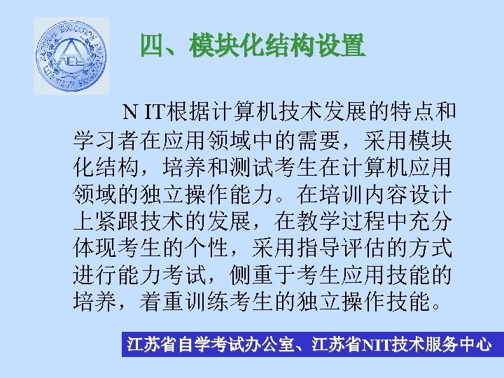 四、模块化结构设置 N IT根据计算机技术发展的特点和 学习者在应用领域中的需要，采用模块 化结构，培养和测试考生在计算机应用 领域的独立操作能力。在培训内容设计 上紧跟技术的发展，在教学过程中充分 体现考生的个性，采用指导评估的方式 进行能力考试，侧重于考生应用技能的 培养，着重训练考生的独立操作技能。 江苏省自学考试办公室、江苏省NIT技术服务中心 