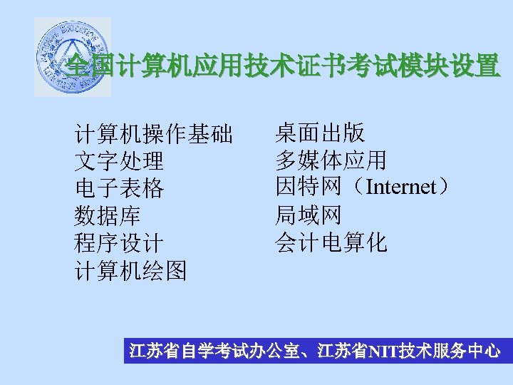 全国计算机应用技术证书考试模块设置 计算机操作基础 文字处理 电子表格 数据库 程序设计 计算机绘图 桌面出版 多媒体应用 因特网（Internet） 局域网 会计电算化 江苏省自学考试办公室、江苏省NIT技术服务中心 