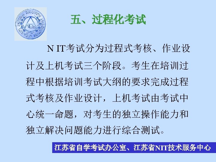 五、过程化考试 N IT考试分为过程式考核、作业设 计及上机考试三个阶段。考生在培训过 程中根据培训考试大纲的要求完成过程 式考核及作业设计，上机考试由考试中 心统一命题，对考生的独立操作能力和 独立解决问题能力进行综合测试。 江苏省自学考试办公室、江苏省NIT技术服务中心 